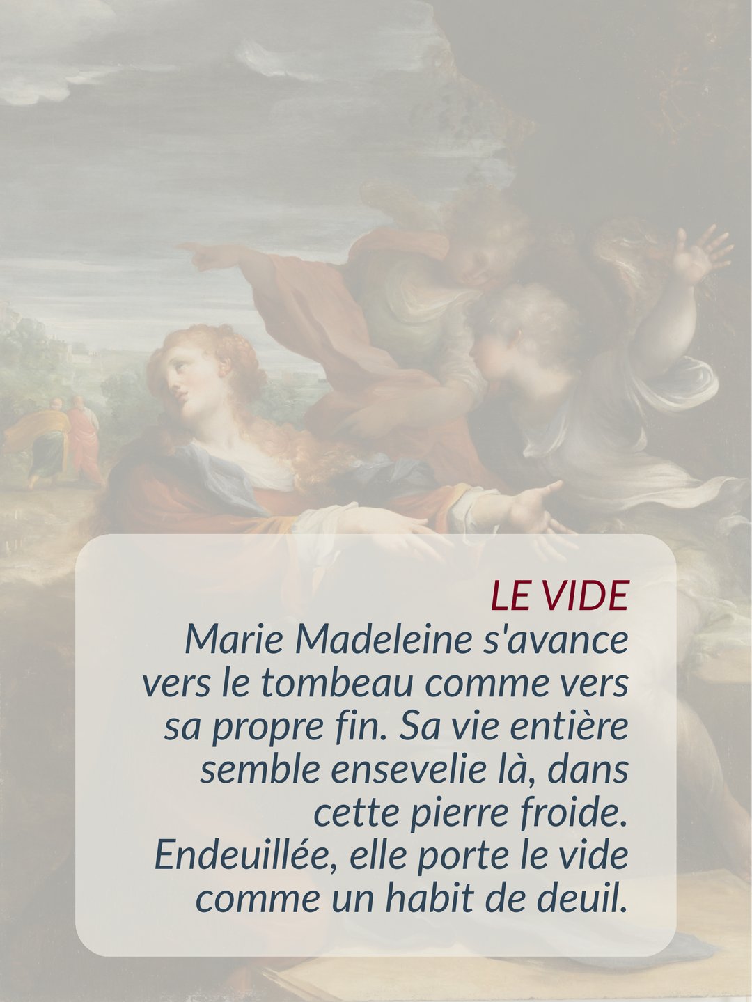 Marie Madeleine du tombeau au jardin 26 Marie Madeleine s'approche du tombeau de Jésus comme de sa propre tombe : sa vie n'a plus de sens. Endeuillée, elle se sent vide — lieu du vide, lieu de la perte, lieu de l'absence du corps du maître bien-aimé, lieu de la disparition, lieu de l'énigme, lieu où les certitudes n'ont plus cours.
